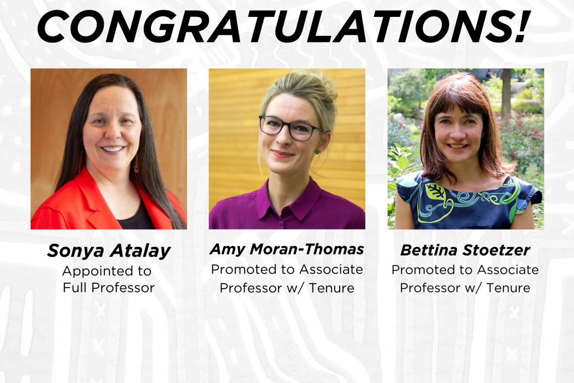 Congratulations Sonya Atalay, appointed to Full Professor, Amy Moran-Thomas, promoted to Associate Professor with Tenure, and Bettina Stoetzer promoted to Associate Professor with Tenure 